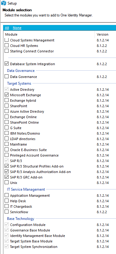 Setup Select the modules you want to add to One Identity Manager 8.1.22 8.1.22 8.1.22 8.1.22 Module Cloud Systems Management Cloud HR Systems Starling Connect Connector Z] Database System Integration Data Governance Data Governance Target Systems Active Directory Z] Microsoft Exchange Exchange hybrid SharePoint Azure Active Directory Exchange Online SharePoint Online G suite 18M Notes/Domino LDAP directories Mainframe Oracle E-ausiness Suite Privileged Account Governance SAP SAP R,/3 Structural Profiles Add-on SAP R,/3 Analysis Authorization Add-on SAP R,'3 GRC Add-on ur„x IT Service Management Application Management Help Desk IT Chargeback ServiceNow Base Technology Configuration Module Governance Base Module Identity Management Base Module Target System Base Module Target System Synchronization Version 81.2.14 .2.2 8.1.2 14 8.1.214 8.1.2 14 81.2.14 .2.14 8.1.214 8.1.2 14 81.2.14 .2.14 8.1.214 8.1.2 14 81.2.14 .2.14 8.1.214 8.1.2 14 81.2.14 .2.14 8.1.2 14 8.1.2 14 81.2.14 .2.14 8.1.2 14 81.2.14 .2.14 8.1.214 8.1.2 14 